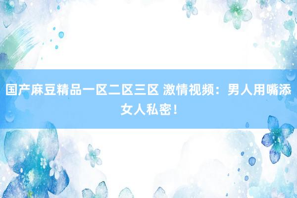 国产麻豆精品一区二区三区 激情视频：男人用嘴添女人私密！