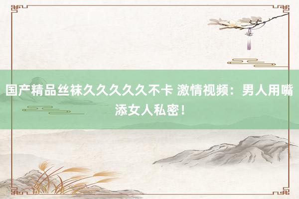 国产精品丝袜久久久久久不卡 激情视频：男人用嘴添女人私密！