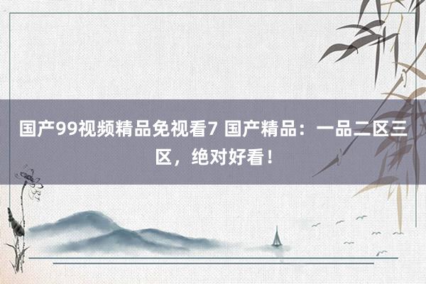 国产99视频精品免视看7 国产精品：一品二区三区，绝对好看！