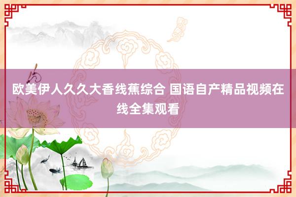 欧美伊人久久大香线蕉综合 国语自产精品视频在线全集观看