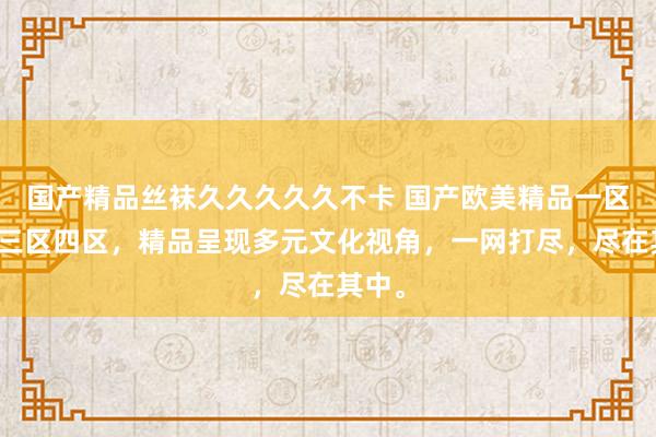 国产精品丝袜久久久久久不卡 国产欧美精品一区二区三区四区，精品呈现多元文化视角，一网打尽，尽在其中。