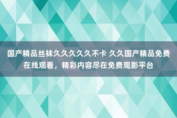 国产精品丝袜久久久久久不卡 久久国产精品免费在线观看，精彩内容尽在免费观影平台