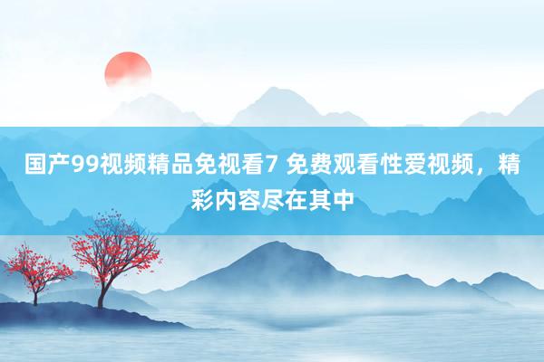 国产99视频精品免视看7 免费观看性爱视频，精彩内容尽在其中