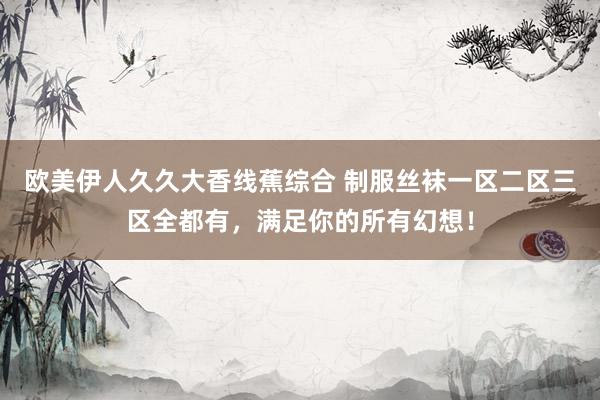 欧美伊人久久大香线蕉综合 制服丝袜一区二区三区全都有，满足你的所有幻想！
