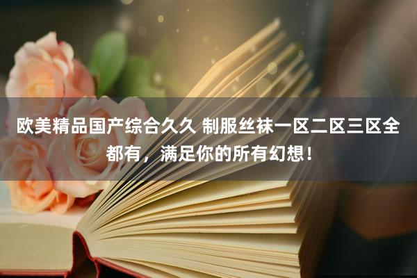 欧美精品国产综合久久 制服丝袜一区二区三区全都有，满足你的所有幻想！