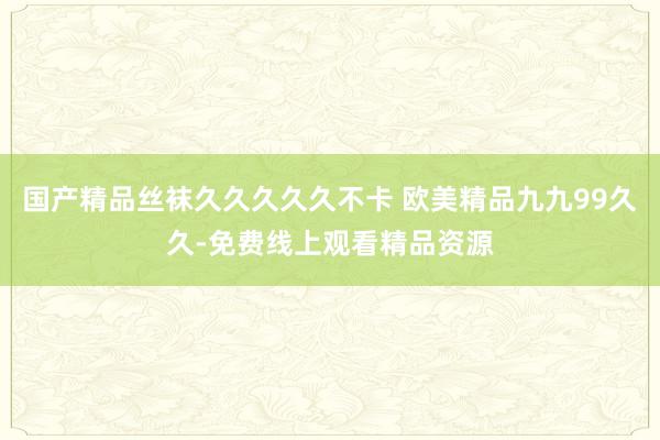 国产精品丝袜久久久久久不卡 欧美精品九九99久久-免费线上观看精品资源