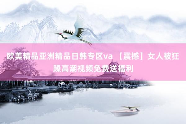 欧美精品亚洲精品日韩专区va 【震撼】女人被狂躁高潮视频免费送福利