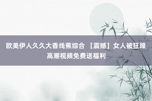 欧美伊人久久大香线蕉综合 【震撼】女人被狂躁高潮视频免费送福利