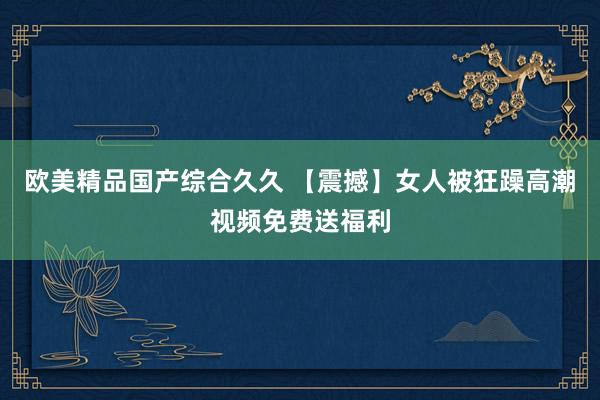 欧美精品国产综合久久 【震撼】女人被狂躁高潮视频免费送福利