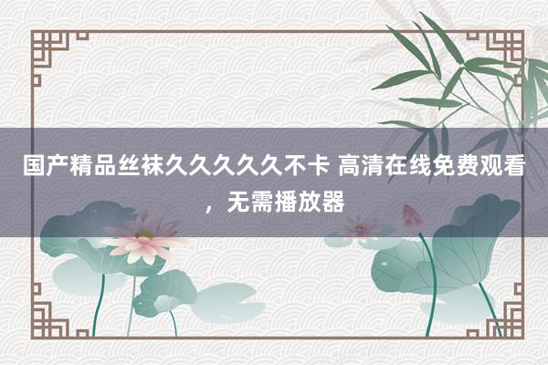 国产精品丝袜久久久久久不卡 高清在线免费观看，无需播放器
