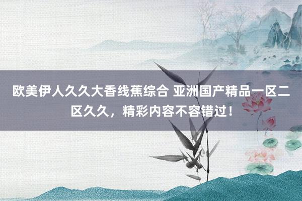 欧美伊人久久大香线蕉综合 亚洲国产精品一区二区久久，精彩内容不容错过！