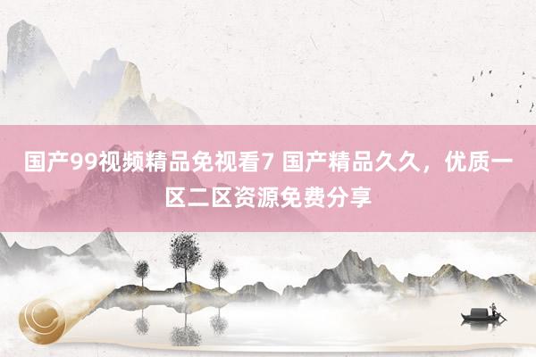 国产99视频精品免视看7 国产精品久久，优质一区二区资源免费分享