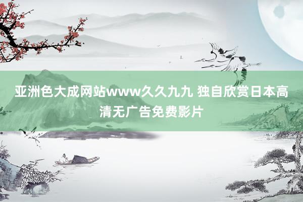 亚洲色大成网站www久久九九 独自欣赏日本高清无广告免费影片