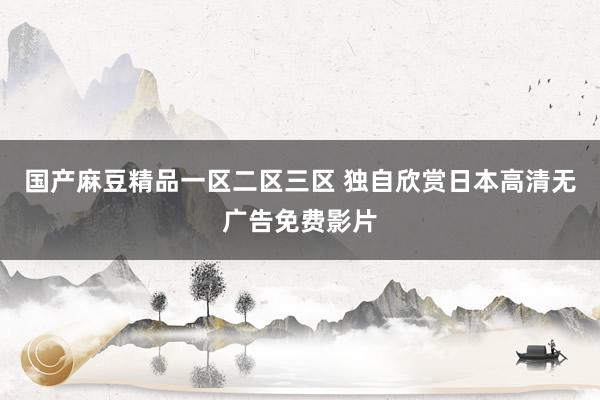 国产麻豆精品一区二区三区 独自欣赏日本高清无广告免费影片