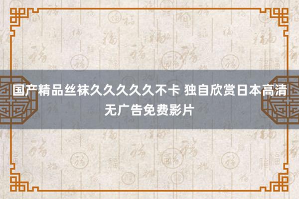 国产精品丝袜久久久久久不卡 独自欣赏日本高清无广告免费影片