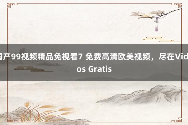 国产99视频精品免视看7 免费高清欧美视频，尽在Videos Gratis