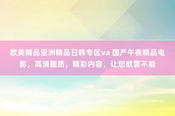 欧美精品亚洲精品日韩专区va 国产午夜精品电影，高清画质，精彩内容，让您欲罢不能