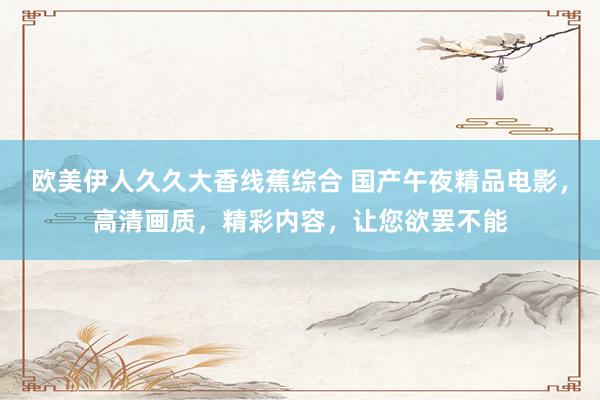 欧美伊人久久大香线蕉综合 国产午夜精品电影，高清画质，精彩内容，让您欲罢不能