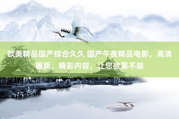 欧美精品国产综合久久 国产午夜精品电影，高清画质，精彩内容，让您欲罢不能