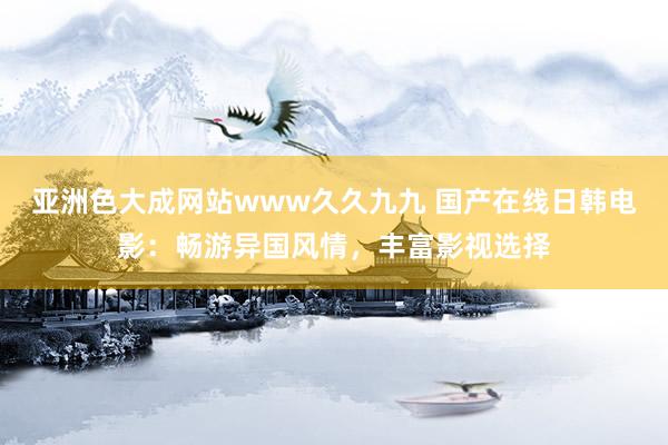 亚洲色大成网站www久久九九 国产在线日韩电影：畅游异国风情，丰富影视选择