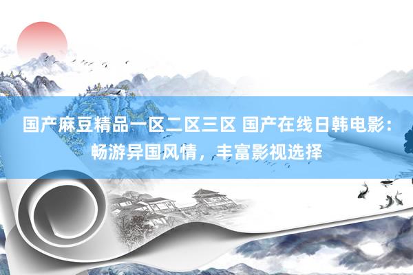 国产麻豆精品一区二区三区 国产在线日韩电影：畅游异国风情，丰富影视选择