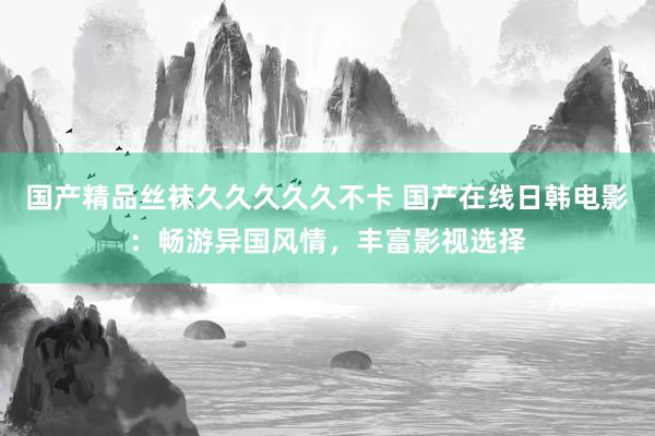 国产精品丝袜久久久久久不卡 国产在线日韩电影：畅游异国风情，丰富影视选择