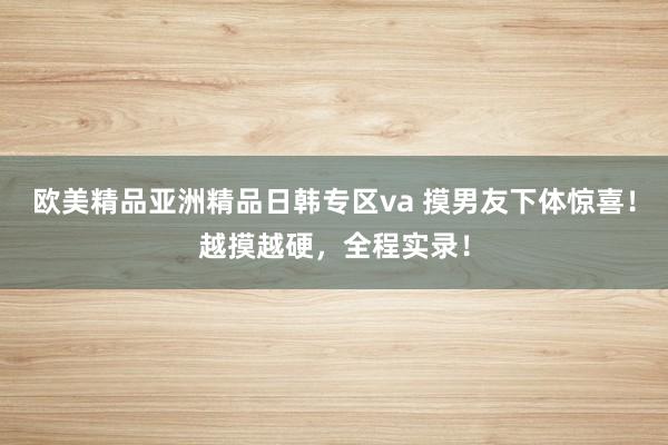 欧美精品亚洲精品日韩专区va 摸男友下体惊喜！越摸越硬，全程实录！