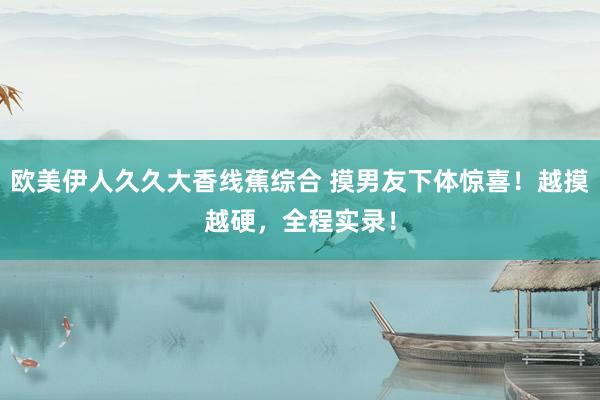 欧美伊人久久大香线蕉综合 摸男友下体惊喜！越摸越硬，全程实录！