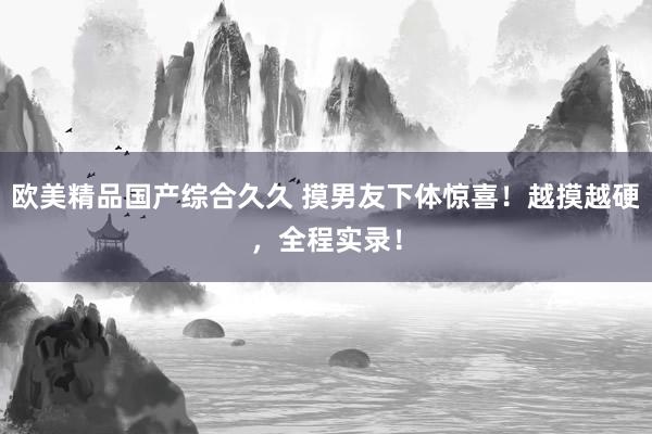 欧美精品国产综合久久 摸男友下体惊喜！越摸越硬，全程实录！
