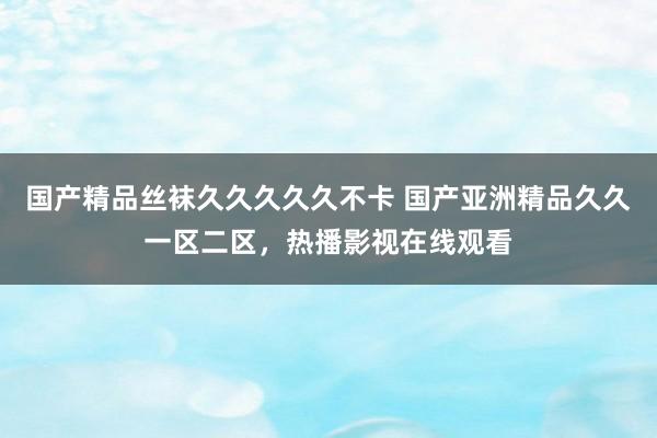 国产精品丝袜久久久久久不卡 国产亚洲精品久久一区二区，热播影视在线观看