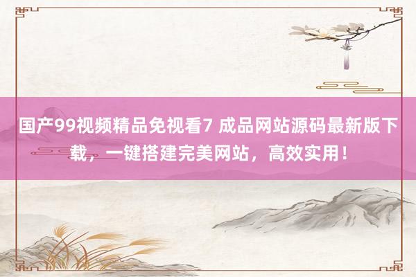 国产99视频精品免视看7 成品网站源码最新版下载，一键搭建完美网站，高效实用！