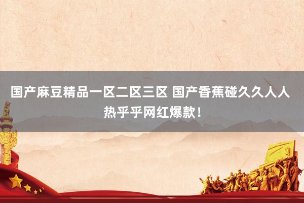 国产麻豆精品一区二区三区 国产香蕉碰久久人人 热乎乎网红爆款！