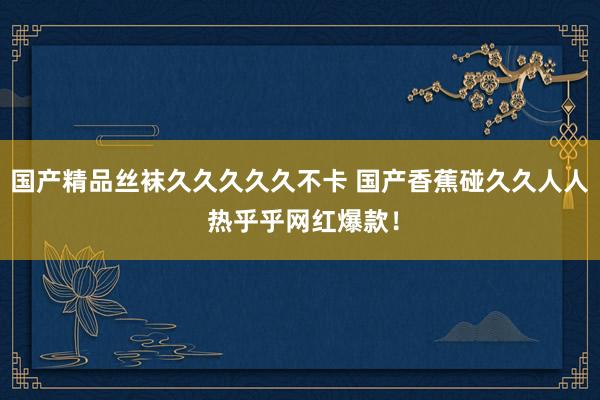 国产精品丝袜久久久久久不卡 国产香蕉碰久久人人 热乎乎网红爆款！