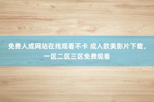 免费人成网站在线观看不卡 成人欧美影片下载，一区二区三区免费观看