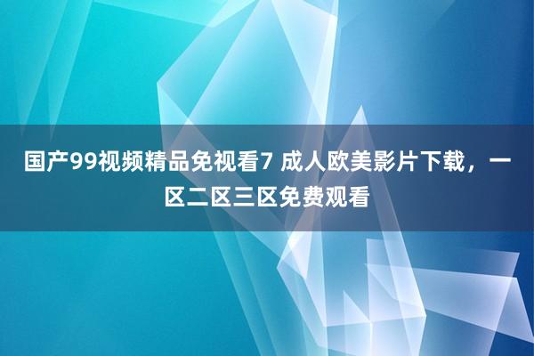 国产99视频精品免视看7 成人欧美影片下载，一区二区三区免费观看
