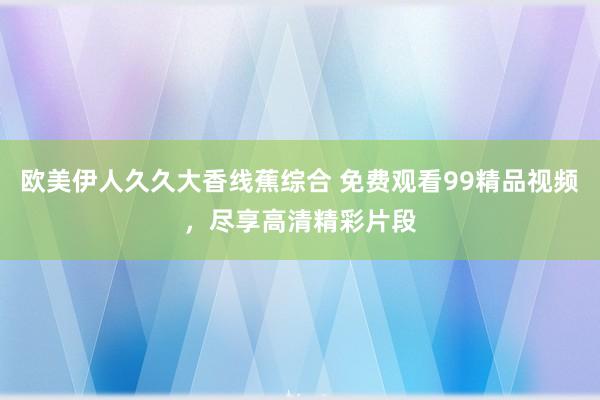 欧美伊人久久大香线蕉综合 免费观看99精品视频，尽享高清精彩片段