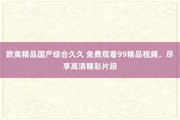 欧美精品国产综合久久 免费观看99精品视频，尽享高清精彩片段