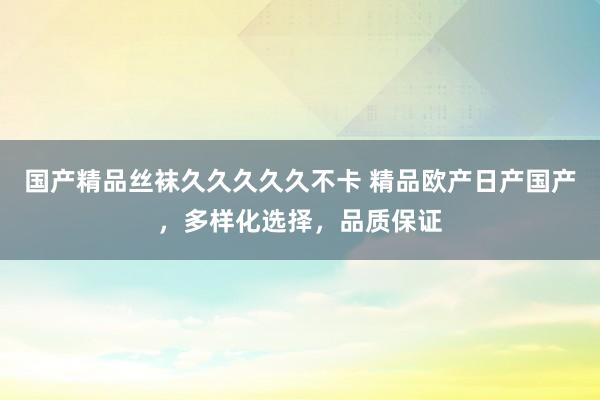 国产精品丝袜久久久久久不卡 精品欧产日产国产，多样化选择，品质保证