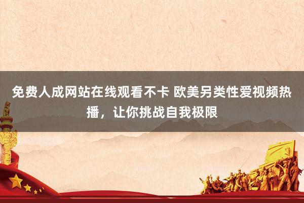 免费人成网站在线观看不卡 欧美另类性爱视频热播，让你挑战自我极限