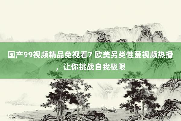 国产99视频精品免视看7 欧美另类性爱视频热播，让你挑战自我极限