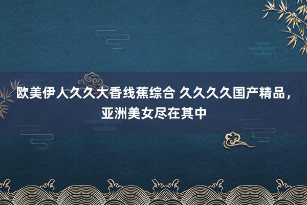 欧美伊人久久大香线蕉综合 久久久久国产精品，亚洲美女尽在其中