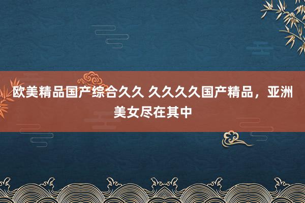 欧美精品国产综合久久 久久久久国产精品，亚洲美女尽在其中
