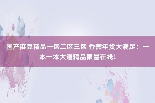 国产麻豆精品一区二区三区 香蕉年货大满足：一本一本大道精品限量在线！