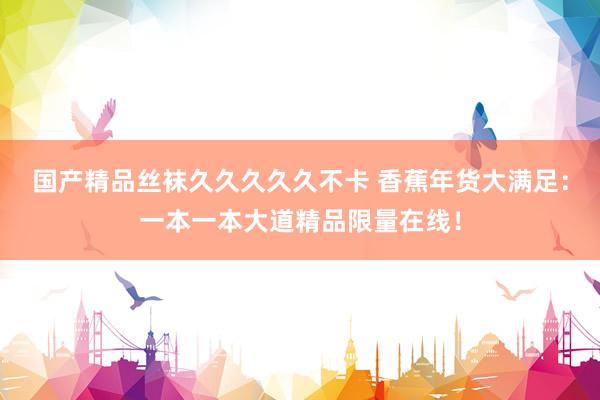 国产精品丝袜久久久久久不卡 香蕉年货大满足：一本一本大道精品限量在线！