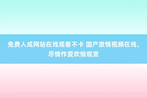免费人成网站在线观看不卡 国产激情视频在线，尽情怍爱欢愉观赏