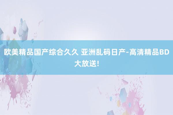 欧美精品国产综合久久 亚洲乱码日产-高清精品BD大放送!