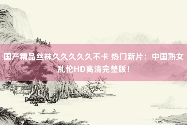 国产精品丝袜久久久久久不卡 热门新片：中国熟女乱伦HD高清完整版！