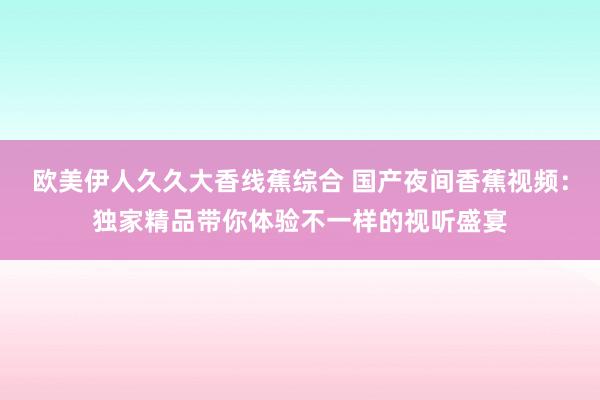 欧美伊人久久大香线蕉综合 国产夜间香蕉视频：独家精品带你体验不一样的视听盛宴