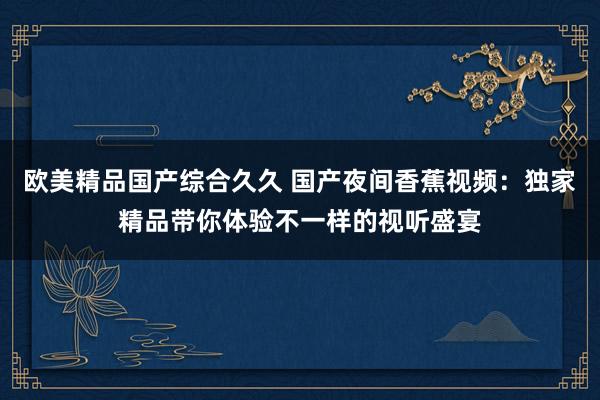 欧美精品国产综合久久 国产夜间香蕉视频：独家精品带你体验不一样的视听盛宴