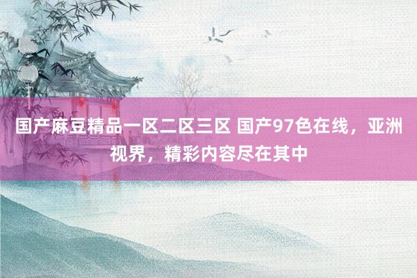 国产麻豆精品一区二区三区 国产97色在线，亚洲视界，精彩内容尽在其中